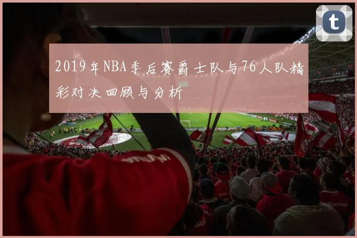 2019年NBA季后赛爵士队与76人队精彩对决回顾与分析