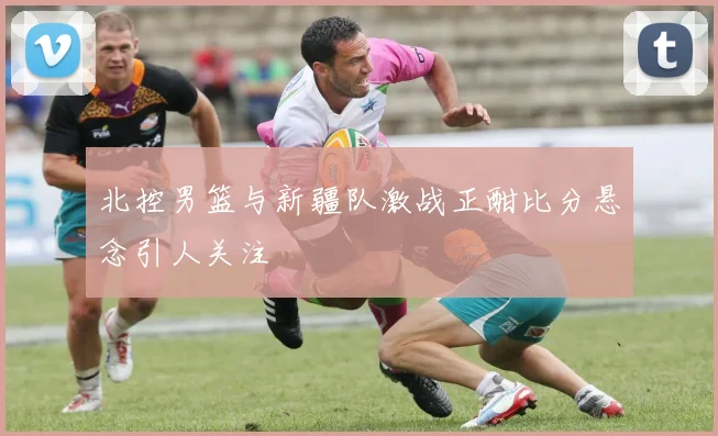 北控男篮与新疆队激战正酣比分悬念引人关注