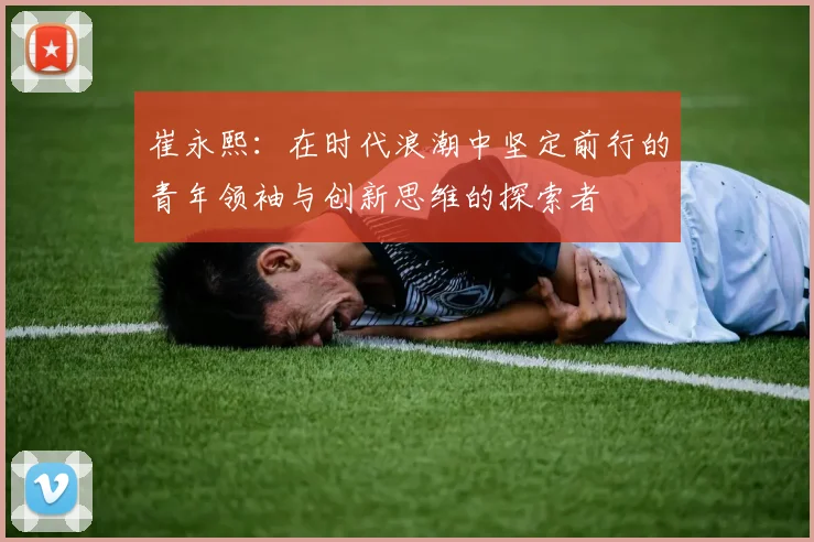 崔永熙：在时代浪潮中坚定前行的青年领袖与创新思维的探索者