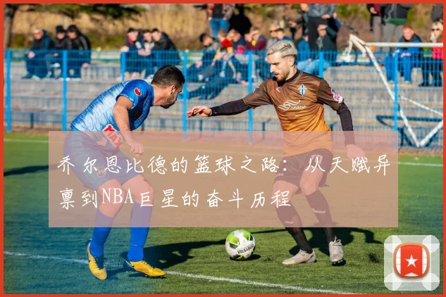 乔尔恩比德的篮球之路：从天赋异禀到NBA巨星的奋斗历程