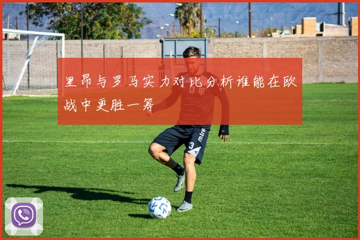 里昂与罗马实力对比分析谁能在欧战中更胜一筹