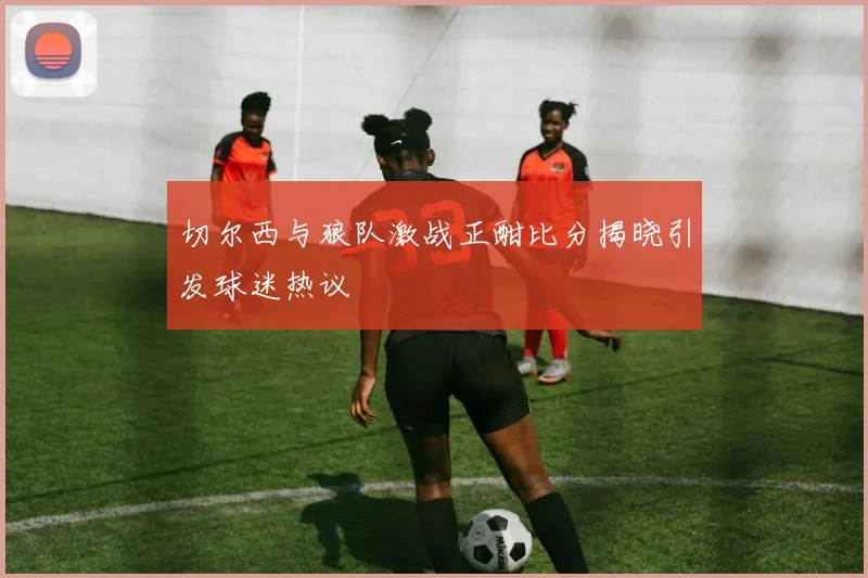 切尔西与狼队激战正酣比分揭晓引发球迷热议